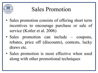 Sales Promotion
• Sales promotion consists of offering short term
incentives to encourage purchase or sale of
service (Kotler et al. 2006)
• Sales promotion can include – coupons,
rebates, price off (discounts), contests, lucky
draws etc.
• Sales promotion is most effective when used
along with other promotional techniques
 