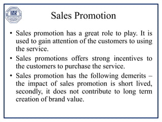 Sales Promotion
• Sales promotion has a great role to play. It is
used to gain attention of the customers to using
the service.
• Sales promotions offers strong incentives to
the customers to purchase the service.
• Sales promotion has the following demerits –
the impact of sales promotion is short lived,
secondly, it does not contribute to long term
creation of brand value.
 