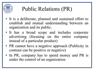 Public Relations (PR)
• It is a deliberate, planned and sustained effort to
establish and mutual understanding between an
organization and its public.
• It has a broad scope and includes corporate
advertising (focusing on the entire company
instead of a particular product)
• PR cannot have a negative approach (Publicity in
contrast can be positive or negative)
• In PR, company has to spend money and PR is
under the control of an organization
 