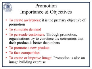 Promotion
Importance & Objectives
• To create awareness: it is the primary objective of
promotion
• To stimulate demand
• To persuade customers: Through promotion,
organizations try to convince the consumers that
their product is better than others
• To promote a new product
• To face competition
• To create or improve image: Promotion is also an
image building exercise
 