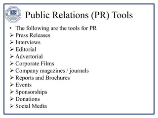 Public Relations (PR) Tools
• The following are the tools for PR
 Press Releases
 Interviews
 Editorial
 Advertorial
 Corporate Films
 Company magazines / journals
 Reports and Brochures
 Events
 Sponsorships
 Donations
 Social Media
 