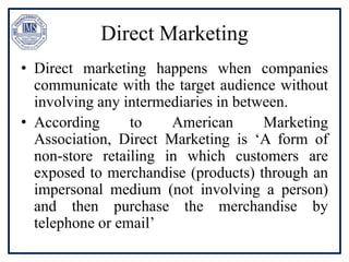 Direct Marketing
• Direct marketing happens when companies
communicate with the target audience without
involving any intermediaries in between.
• According to American Marketing
Association, Direct Marketing is ‘A form of
non-store retailing in which customers are
exposed to merchandise (products) through an
impersonal medium (not involving a person)
and then purchase the merchandise by
telephone or email’
 