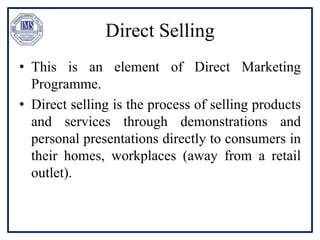 Direct Selling
• This is an element of Direct Marketing
Programme.
• Direct selling is the process of selling products
and services through demonstrations and
personal presentations directly to consumers in
their homes, workplaces (away from a retail
outlet).
 