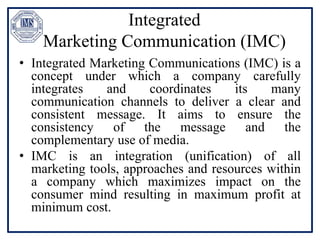 Integrated
Marketing Communication (IMC)
• Integrated Marketing Communications (IMC) is a
concept under which a company carefully
integrates and coordinates its many
communication channels to deliver a clear and
consistent message. It aims to ensure the
consistency of the message and the
complementary use of media.
• IMC is an integration (unification) of all
marketing tools, approaches and resources within
a company which maximizes impact on the
consumer mind resulting in maximum profit at
minimum cost.
 