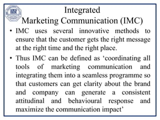 Integrated
Marketing Communication (IMC)
• IMC uses several innovative methods to
ensure that the customer gets the right message
at the right time and the right place.
• Thus IMC can be defined as ‘coordinating all
tools of marketing communication and
integrating them into a seamless programme so
that customers can get clarity about the brand
and company can generate a consistent
attitudinal and behavioural response and
maximize the communication impact’
 