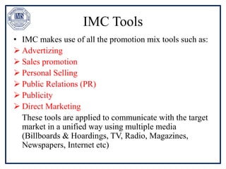 IMC Tools
• IMC makes use of all the promotion mix tools such as:
 Advertizing
 Sales promotion
 Personal Selling
 Public Relations (PR)
 Publicity
 Direct Marketing
These tools are applied to communicate with the target
market in a unified way using multiple media
(Billboards & Hoardings, TV, Radio, Magazines,
Newspapers, Internet etc)
 