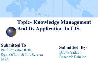 Topic- Knowledge Management
And Its Application In LIS
Submitted To
Prof. Pravaker Rath
Dep. Of Lib. & Inf. Science
MZU
Submitted By-
Babita Yadav
Research Scholar
 