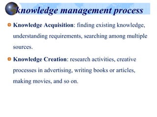 knowledge management process
Knowledge Acquisition: finding existing knowledge,
understanding requirements, searching among multiple
sources.
Knowledge Creation: research activities, creative
processes in advertising, writing books or articles,
making movies, and so on.
 