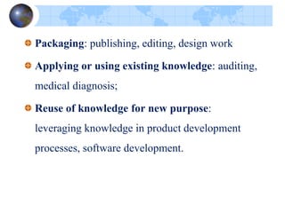Packaging: publishing, editing, design work
Applying or using existing knowledge: auditing,
medical diagnosis;
Reuse of knowledge for new purpose:
leveraging knowledge in product development
processes, software development.
 