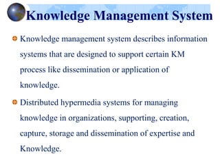 Knowledge Management System
Knowledge management system describes information
systems that are designed to support certain KM
process like dissemination or application of
knowledge.
Distributed hypermedia systems for managing
knowledge in organizations, supporting, creation,
capture, storage and dissemination of expertise and
Knowledge.
 