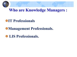 IT Professionals
Management Professionals.
LIS Professionals.
Who are Knowledge Managers :
 