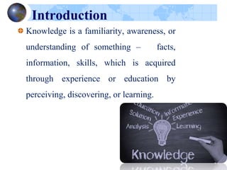 Introduction
Knowledge is a familiarity, awareness, or
understanding of something – facts,
information, skills, which is acquired
through experience or education by
perceiving, discovering, or learning.
 