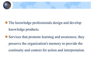 The knowledge professionals design and develop
knowledge products.
Services that promote learning and awareness; they
preserve the organization's memory to provide the
continuity and context for action and interpretation.
 