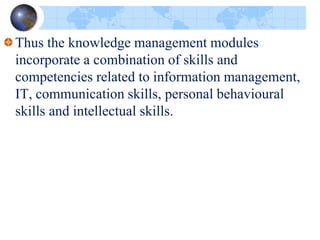 Thus the knowledge management modules
incorporate a combination of skills and
competencies related to information management,
IT, communication skills, personal behavioural
skills and intellectual skills.
 