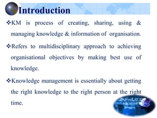 Introduction
KM is process of creating, sharing, using &
managing knowledge & information of organisation.
Refers to multidisciplinary approach to achieving
organisational objectives by making best use of
knowledge.
Knowledge management is essentially about getting
the right knowledge to the right person at the right
time.
 