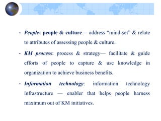 • People: people & culture— address “mind-set” & relate
to attributes of assessing people & culture.
• KM process: process & strategy— facilitate & guide
efforts of people to capture & use knowledge in
organization to achieve business benefits.
• Information technology: information technology
infrastructure — enabler that helps people harness
maximum out of KM initiatives.
 