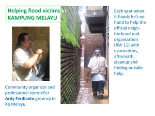 Helping flood victims in   Each year when
 KAMPUNG MELAYU             it floods he’s on
                            hand to help the
                            official neigh-
                            borhood unit
                            organization
                            (RW 11) with
                            evacuations,
                            aftermath,
                            cleanup and
                            finding outside
                            help.

Community organizer and
professional storyteller
Ardy Ferdianto grew up in
Kp Melayu.
 