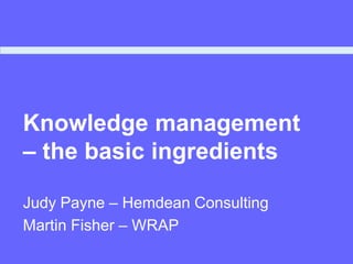 Knowledge management
– the basic ingredients
Judy Payne – Hemdean Consulting
Martin Fisher – WRAP
 