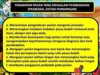 PERAWATAN PASIEN YANG MENJALANI PEMBEDAHAN
(PRABEDAH, SISTEM PERNAPASAN)

a. Menentukan pengetahuan pasien mengenai prosedur
b. Menerangkan tindakan-tindakan pasca bedah tremasuk letak
insisi, oksigen dan pipa dada
c. Memberikan kesempatan bagi pasien untuk bertanya atau
mengemukakan keprihatinannya mengenai diagnosa dan hasil
pembedahan
d. Mengajari pasien bagaimana cara batuk dan menerangkan
batuk dan pernapasan dalam yang rutin pasca bedah
e. Mengajari pasien latihan lengan dan menerangkan hasil yang
diharapkan pada pasca bedah setelah melakukan latihan lengan
f. membantu pengajaran prabedah pada pasien.

 
