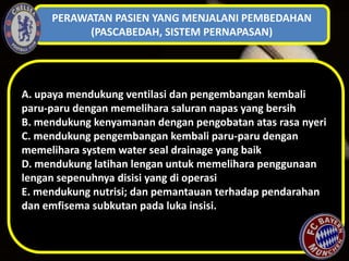 PERAWATAN PASIEN YANG MENJALANI PEMBEDAHAN
(PASCABEDAH, SISTEM PERNAPASAN)

A. upaya mendukung ventilasi dan pengembangan kembali
paru-paru dengan memelihara saluran napas yang bersih
B. mendukung kenyamanan dengan pengobatan atas rasa nyeri
C. mendukung pengembangan kembali paru-paru dengan
memelihara system water seal drainage yang baik
D. mendukung latihan lengan untuk memelihara penggunaan
lengan sepenuhnya disisi yang di operasi
E. mendukung nutrisi; dan pemantauan terhadap pendarahan
dan emfisema subkutan pada luka insisi.

 