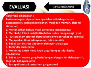 EVALUASI

SISTEM PERNAPASAN

Hasil yang diharapkan :
Pasien mengalami peredaan nyeri dan ketidaknyamanan
pascaoperatif, cedera (kegelisahan, mual dan muntah, distensi
abdomen)
1. Menunjukkan bahwa nyeri berkurang intensitasnya
2. Membalut lokasi insisi ketika batuk untuk mengurangi nyeri
3. Ikutsera dlam strategi distraksi (misalnya percakapan, televise)
4. Melaporkan tidak adanya mual, tidak muntah
5. Bebas dari distress abdomen dan nyeri akibat gas
6. Terhindar dari cedera
7. Menerima untuk menaikkan pagar tempat tidur ketika
dibutuhkan
8. Bebas dari cedera yang berhubungan dengan kesalahan posisi,
terjatuh, bahaya lainnya
9. Tercapai kembali sensorium yang normal

 