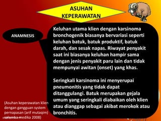 ASUHAN
KEPERAWATAN
ANAMNESIS

(Asuhan keperawatan klien
dengan gangguan system
pernapasan (arif mutaqim)
salemba medika 2008)

Keluhan utama klien dengan karsinoma
bronchogenik biasanya bervariasi seperti
keluhan batuk, batuk produktif, batuk
darah, dan sesak napas. Riwayat penyakit
saat ini biasanya keluhan hampir sama
dengan jenis penyakit paru lain dan tidak
mempunyai awitan (onset) yang khas.
Seringkali karsinoma ini menyerupai
pneumonitis yang tidak dapat
ditanggulangi. Batuk merupakan gejala
umum yang seringkali diabaikan oleh klien
atau dianggap sebagai akibat merokok atau
bronchitis.

 