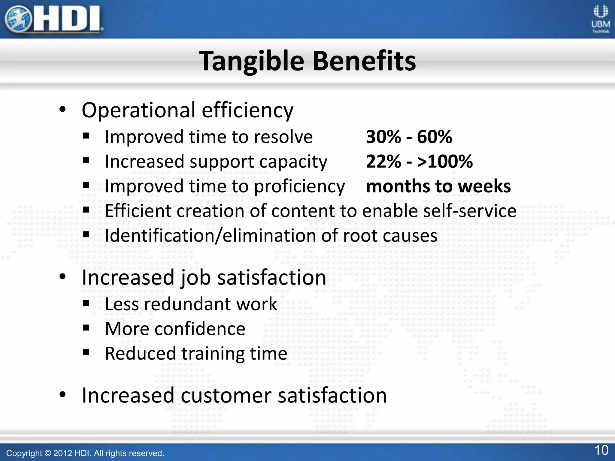 Copyright © 2012 HDI. All rights reserved. 10
Tangible Benefits
• Operational efficiency
 Improved time to resolve 30% - 60%
 Increased support capacity 22% - >100%
 Improved time to proficiency months to weeks
 Efficient creation of content to enable self-service
 Identification/elimination of root causes
• Increased job satisfaction
 Less redundant work
 More confidence
 Reduced training time
• Increased customer satisfaction
 