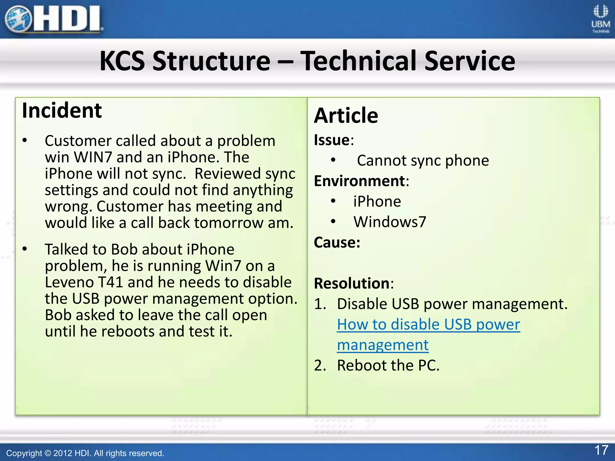 Copyright © 2012 HDI. All rights reserved. 17
Incident
• Customer called about a problem
win WIN7 and an iPhone. The
iPhone will not sync. Reviewed sync
settings and could not find anything
wrong. Customer has meeting and
would like a call back tomorrow am.
• Talked to Bob about iPhone
problem, he is running Win7 on a
Leveno T41 and he needs to disable
the USB power management option.
Bob asked to leave the call open
until he reboots and test it.
Article
Issue:
• Cannot sync phone
Environment:
• iPhone
• Windows7
Cause:
Resolution:
1. Disable USB power management.
How to disable USB power
management
2. Reboot the PC.
KCS Structure – Technical Service
 
