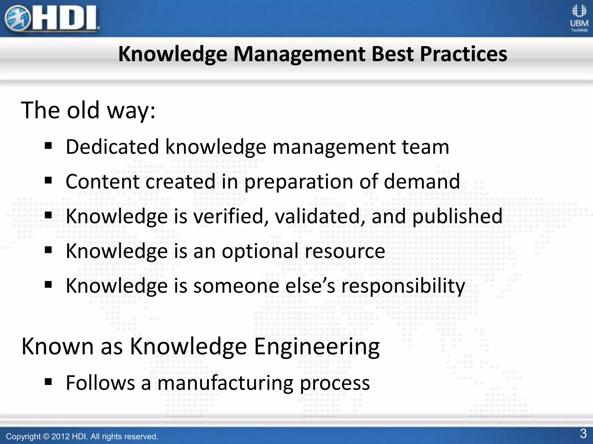 Copyright © 2012 HDI. All rights reserved. 3
Knowledge Management Best Practices
The old way:
 Dedicated knowledge management team
 Content created in preparation of demand
 Knowledge is verified, validated, and published
 Knowledge is an optional resource
 Knowledge is someone else’s responsibility
Known as Knowledge Engineering
 Follows a manufacturing process
 