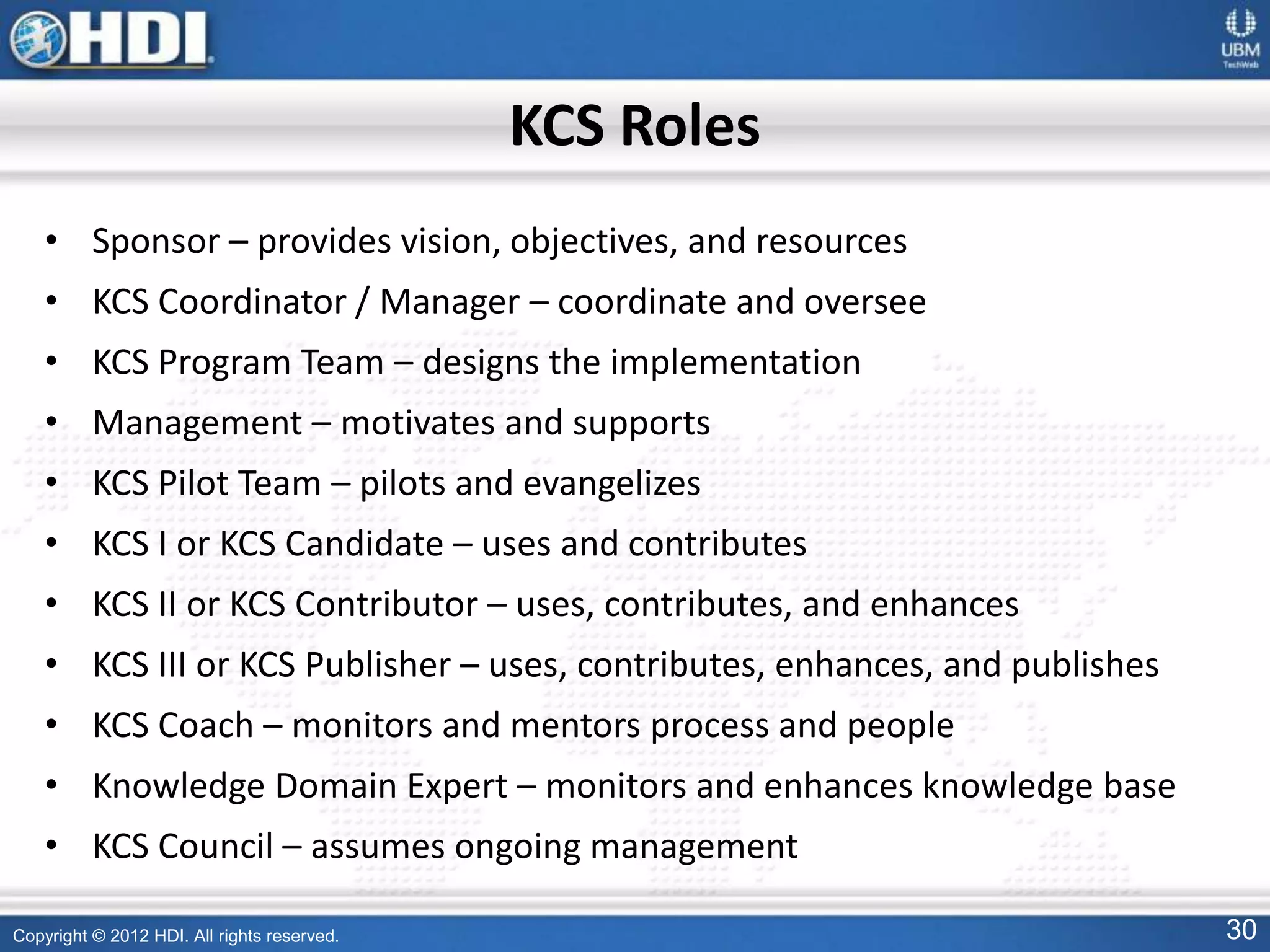 Copyright © 2012 HDI. All rights reserved. 30
KCS Roles
• Sponsor – provides vision, objectives, and resources
• KCS Coordinator / Manager – coordinate and oversee
• KCS Program Team – designs the implementation
• Management – motivates and supports
• KCS Pilot Team – pilots and evangelizes
• KCS I or KCS Candidate – uses and contributes
• KCS II or KCS Contributor – uses, contributes, and enhances
• KCS III or KCS Publisher – uses, contributes, enhances, and publishes
• KCS Coach – monitors and mentors process and people
• Knowledge Domain Expert – monitors and enhances knowledge base
• KCS Council – assumes ongoing management
 