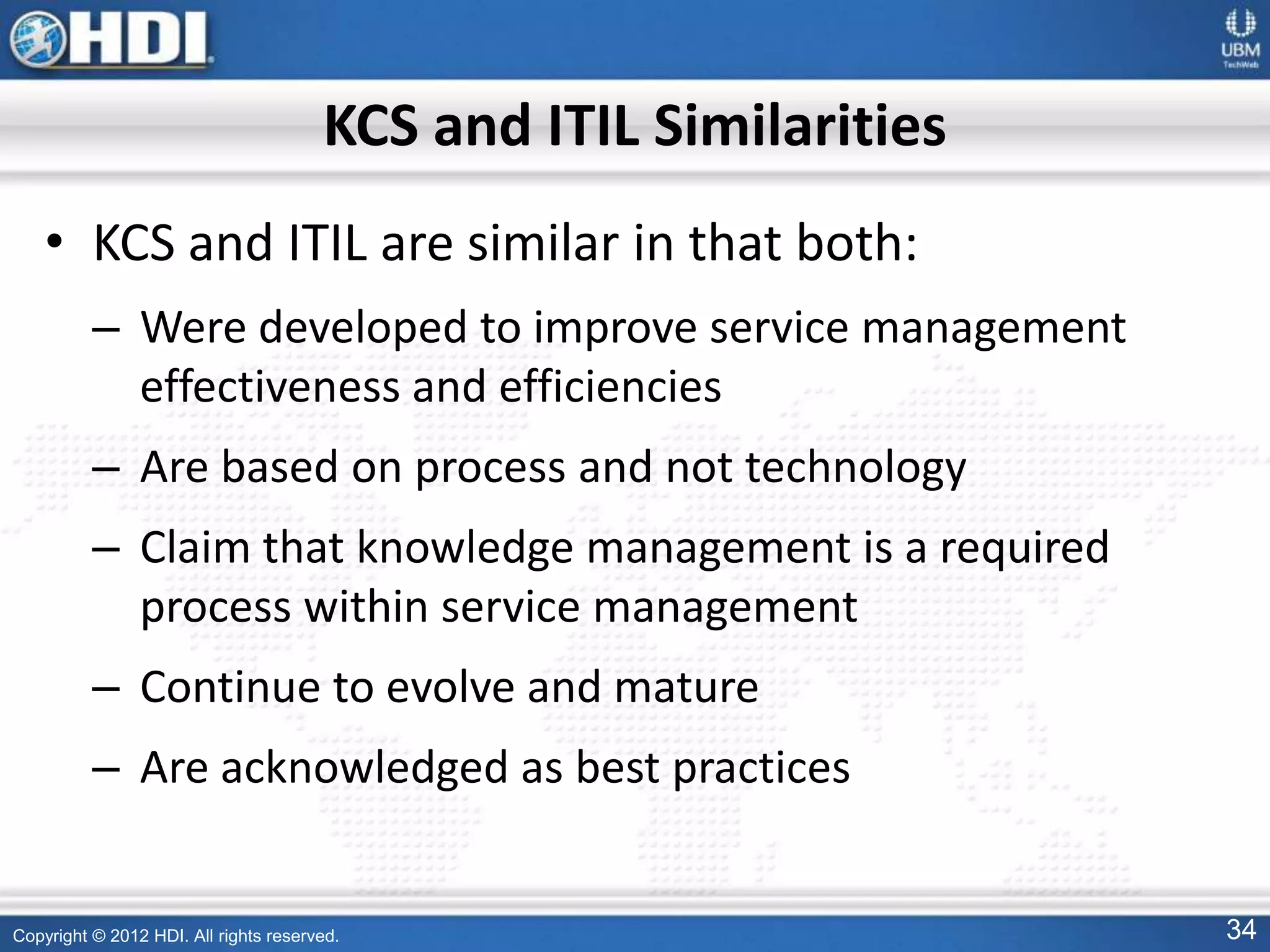 Copyright © 2012 HDI. All rights reserved. 34
KCS and ITIL Similarities
• KCS and ITIL are similar in that both:
– Were developed to improve service management
effectiveness and efficiencies
– Are based on process and not technology
– Claim that knowledge management is a required
process within service management
– Continue to evolve and mature
– Are acknowledged as best practices
 