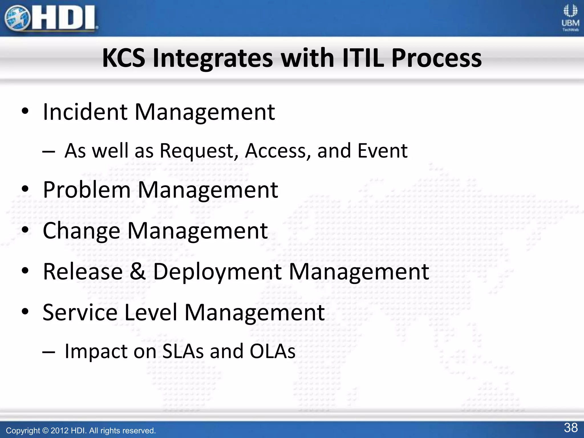 Copyright © 2012 HDI. All rights reserved. 38
KCS Integrates with ITIL Process
• Incident Management
– As well as Request, Access, and Event
• Problem Management
• Change Management
• Release & Deployment Management
• Service Level Management
– Impact on SLAs and OLAs
 