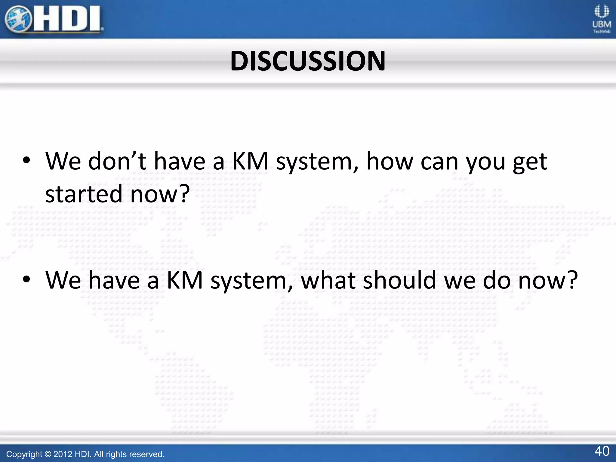 Copyright © 2012 HDI. All rights reserved. 40
DISCUSSION
• We don’t have a KM system, how can you get
started now?
• We have a KM system, what should we do now?
 