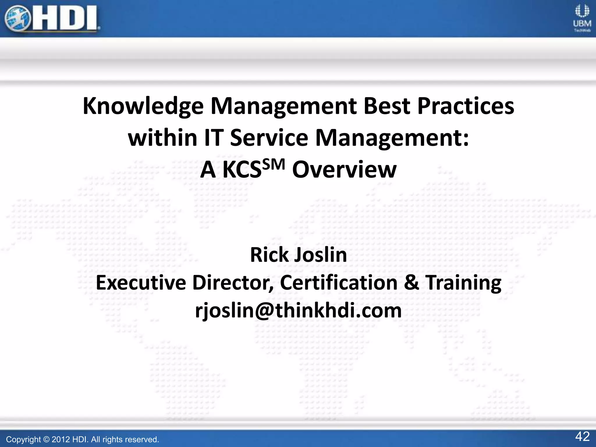 Copyright © 2012 HDI. All rights reserved. 42
Knowledge Management Best Practices
within IT Service Management:
A KCSSM Overview
Rick Joslin
Executive Director, Certification & Training
rjoslin@thinkhdi.com
 