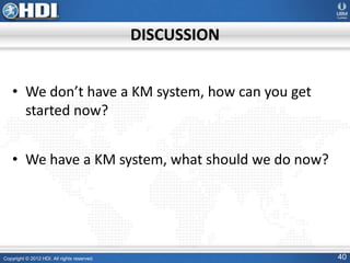 Copyright © 2012 HDI. All rights reserved. 40
DISCUSSION
• We don’t have a KM system, how can you get
started now?
• We have a KM system, what should we do now?
 