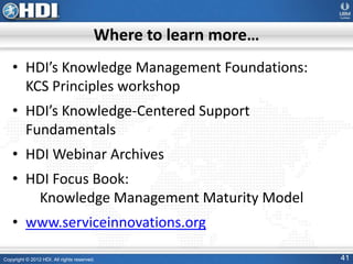 Copyright © 2012 HDI. All rights reserved. 41
Where to learn more…
• HDI’s Knowledge Management Foundations:
KCS Principles workshop
• HDI’s Knowledge-Centered Support
Fundamentals
• HDI Webinar Archives
• HDI Focus Book:
Knowledge Management Maturity Model
• www.serviceinnovations.org
 