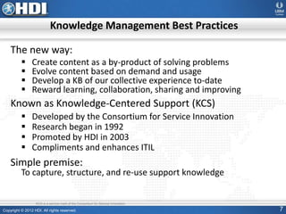 Copyright © 2012 HDI. All rights reserved. 7
Knowledge Management Best Practices
The new way:
 Create content as a by-product of solving problems
 Evolve content based on demand and usage
 Develop a KB of our collective experience to-date
 Reward learning, collaboration, sharing and improving
Known as Knowledge-Centered Support (KCS)
 Developed by the Consortium for Service Innovation
 Research began in 1992
 Promoted by HDI in 2003
 Compliments and enhances ITIL
Simple premise:
To capture, structure, and re-use support knowledge
KCS is a service mark of the Consortium for Service Innovation
 