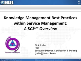 Copyright © 2012 HDI. All rights reserved. 1
Knowledge Management Best Practices
within Service Management:
A KCSSM Overview
KCS is a service mark of the Consortium for Service Innovation
Rick Joslin
HDI
Executive Director, Certification & Training
rjoslin@thinkhdi.com
 