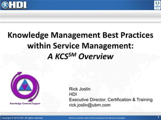 Copyright © 2012 HDI. All rights reserved. 1
Knowledge Management Best Practices
within Service Management:
A KCSSM Overview
KCS is a service mark of the Consortium for Service Innovation
Rick Joslin
HDI
Executive Director, Certification & Training
rick.joslin@ubm.com
 
