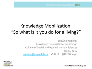 Knowledge Mobilization:
“So what is it you do for a living?”
                                     Shawna Reibling,
                 Knowledge mobilization coordinator,
        College of Social and Applied Human Sciences
                                        Feb 28, 2012
      sreiblin@uoguelph.ca x53714 @ICESGuelph


                                         www.theresearchshop.ca
 