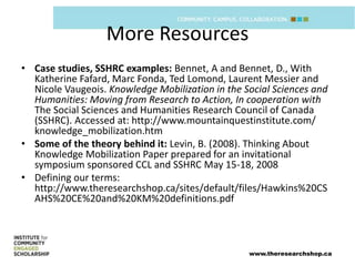 More Resources
• Case studies, SSHRC examples: Bennet, A and Bennet, D., With
  Katherine Fafard, Marc Fonda, Ted Lomond, Laurent Messier and
  Nicole Vaugeois. Knowledge Mobilization in the Social Sciences and
  Humanities: Moving from Research to Action, In cooperation with
  The Social Sciences and Humanities Research Council of Canada
  (SSHRC). Accessed at: http://www.mountainquestinstitute.com/
  knowledge_mobilization.htm
• Some of the theory behind it: Levin, B. (2008). Thinking About
  Knowledge Mobilization Paper prepared for an invitational
  symposium sponsored CCL and SSHRC May 15-18, 2008
• Defining our terms:
  http://www.theresearchshop.ca/sites/default/files/Hawkins%20CS
  AHS%20CE%20and%20KM%20definitions.pdf



                                                  www.theresearchshop.ca
 