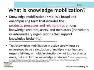 What is knowledge mobilization?
• Knowledge mobilization (KMb) is a broad and
  encompassing term that includes the
  products, processes and relationships among
  knowledge creators, users, and mediators (individuals
  or intermediary organizations that support
  knowledge brokering).
   http://www.theresearchshop.ca/sites/default/files/Hawkins%20CSAHS%20CE%20and%20KM%20definitions.pdf



• “Yet knowledge mobilization in action surely must be
  understood to be a circulation of multiple meanings and
  responsibilities, in multiple directions—not just for diverse
  users, but also for the knowledge producers.” Fenwick, T. (2008). Considering
   ‘Knowledge Mobilization’ in Educational Research: What knowledge, what mobilities, what responsibilities? Educational Insights, 12(2).
   www.ccfi.educ.ubc.ca/publication/insights/v12n02/articles/fenwick/index.html


                                                                                                               www.theresearchshop.ca
 
