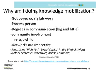 Why am I doing knowledge mobilization?
    -Got bored doing lab work
    -Process person
    -Degrees in communication (big and little)
    -community involvement
    - use a/v skills
    -Networks are important
    -Measuring 'High Tech' Social Capital in the Biotechnology
    Sector Located in Vancouver, British Columbia
                                http://summit.sfu.ca/item/10238


  More stories at: http://researchimpact.wordpress.com/category/meet-a-mobilizer/


                                                                  www.theresearchshop.ca
 