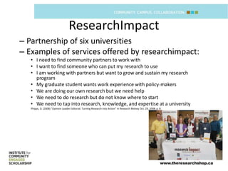 ResearchImpact
– Partnership of six universities
– Examples of services offered by researchimpact:
   • I need to find community partners to work with
   • I want to find someone who can put my research to use
   • I am working with partners but want to grow and sustain my research
     program
   • My graduate student wants work experience with policy-makers
   • We are doing our own research but we need help
   • We need to do research but do not know where to start
   • We need to tap into research, knowledge, and expertise at a university
   Phipps, D. (2008) “Opinion Leader Editorial: Turning Research into Action” in Research Money Oct. 29, 2008: p. 8.




                                                                                                                  www.theresearchshop.ca
 