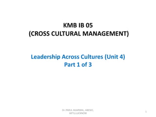 KMB IB 05
(CROSS CULTURAL MANAGEMENT)
Leadership Across Cultures (Unit 4)
Part 1 of 3
Dr. PARUL AGARWAL, ABESEC,
AKTU,LUCKNOW
1
 