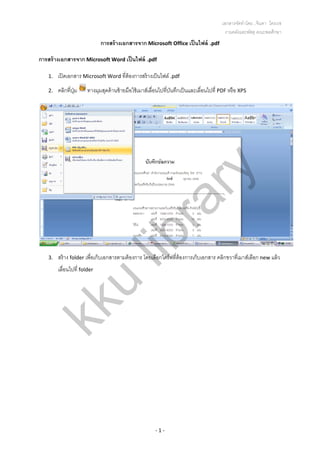 เอกสารจัดทําโดย...จินดา ไตรเวช 
งานคลังและพัสดุ คณะพลศึกษา
‐ 1 ‐ 
การสร้างเอกสารจาก Microsoft Office เป็นไฟล์ .pdf 
การสร้างเอกสารจาก Microsoft Word เป็นไฟล์ .pdf 
1. เปิดเอกสาร Microsoft Word ที่ต้องการสร้างเป็นไฟล์ .pdf 
2. คลิกที่ปุ่ม  ทางมุมสุดด้านซ้ายมือใช้เมาส์เลื่อนไปที่บันทึกเป็นและเลื่อนไปที่ PDF หรือ XPS 
 
3. สร้าง folder เพื่อเก็บเอกสารตามต้องการ โดยเลือกไดร์ฟที่ต้องการเก็บเอกสาร คลิกขวาที่เมาส์เลือก new แล้ว
เลื่อนไปที่ folder  
kku
library
 