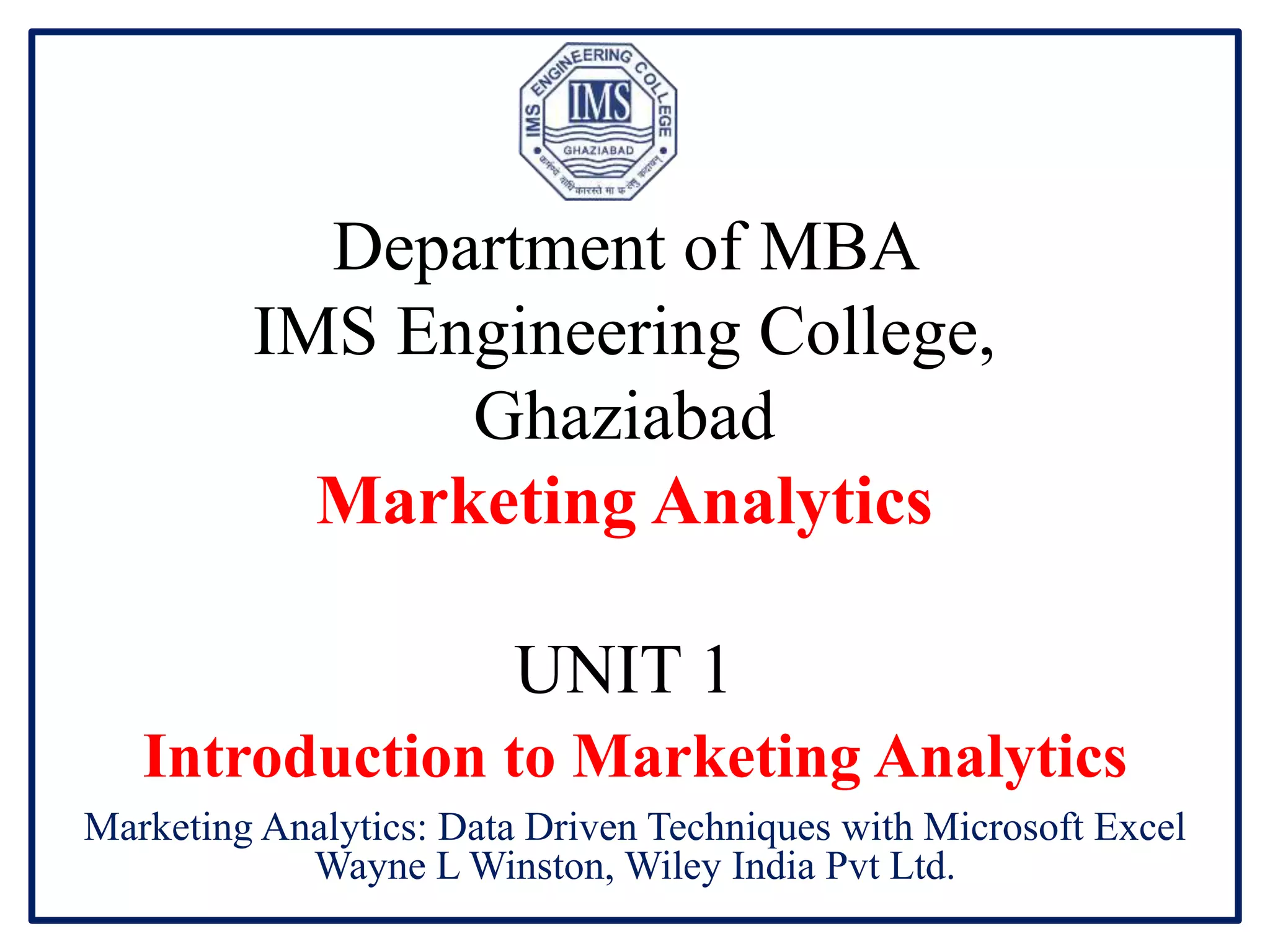 Department of MBA
IMS Engineering College,
Ghaziabad
Marketing Analytics
UNIT 1
Introduction to Marketing Analytics
Marketing Analytics: Data Driven Techniques with Microsoft Excel
Wayne L Winston, Wiley India Pvt Ltd.
 