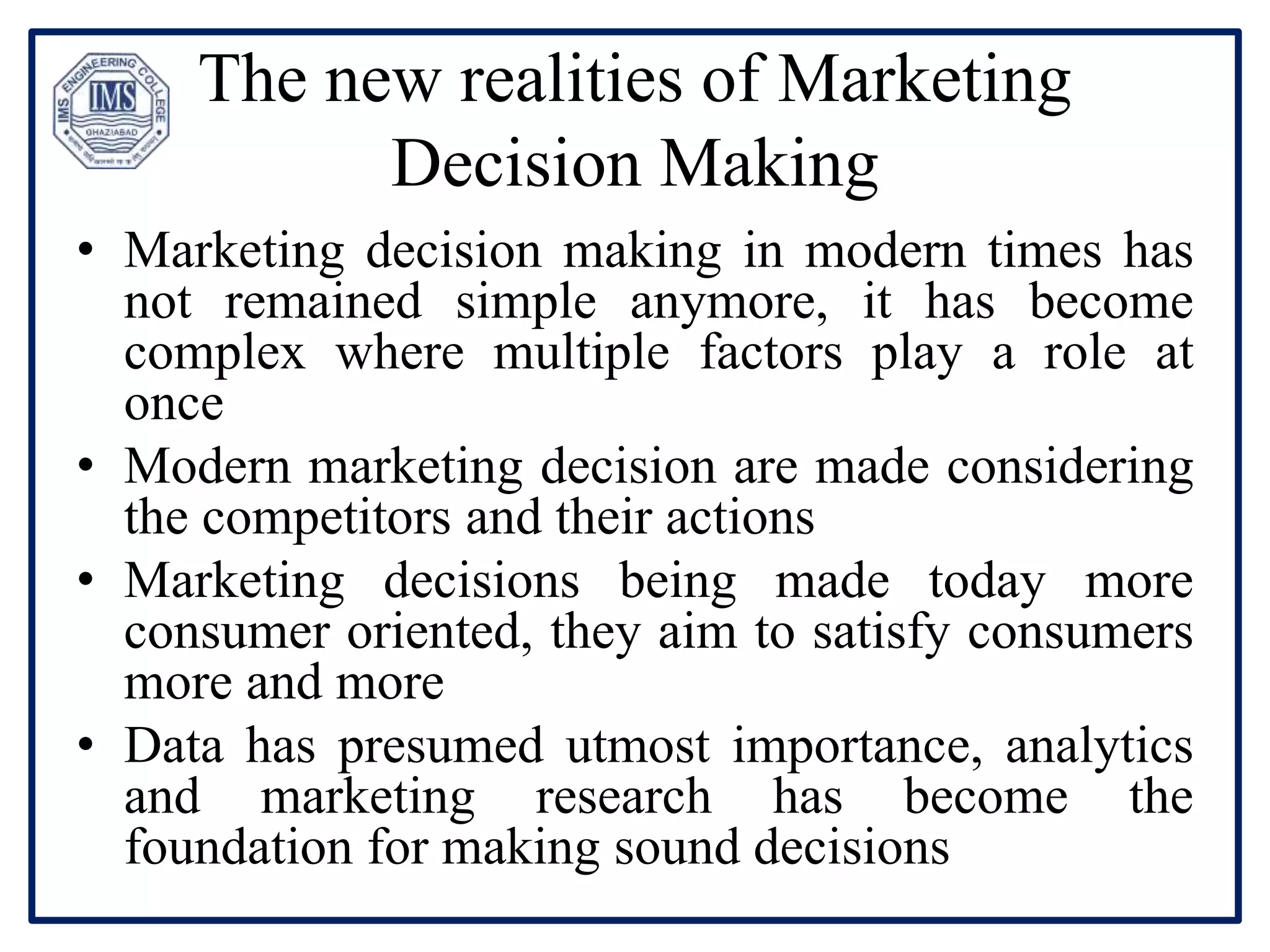 The new realities of Marketing
Decision Making
• Marketing decision making in modern times has
not remained simple anymore, it has become
complex where multiple factors play a role at
once
• Modern marketing decision are made considering
the competitors and their actions
• Marketing decisions being made today more
consumer oriented, they aim to satisfy consumers
more and more
• Data has presumed utmost importance, analytics
and marketing research has become the
foundation for making sound decisions
 