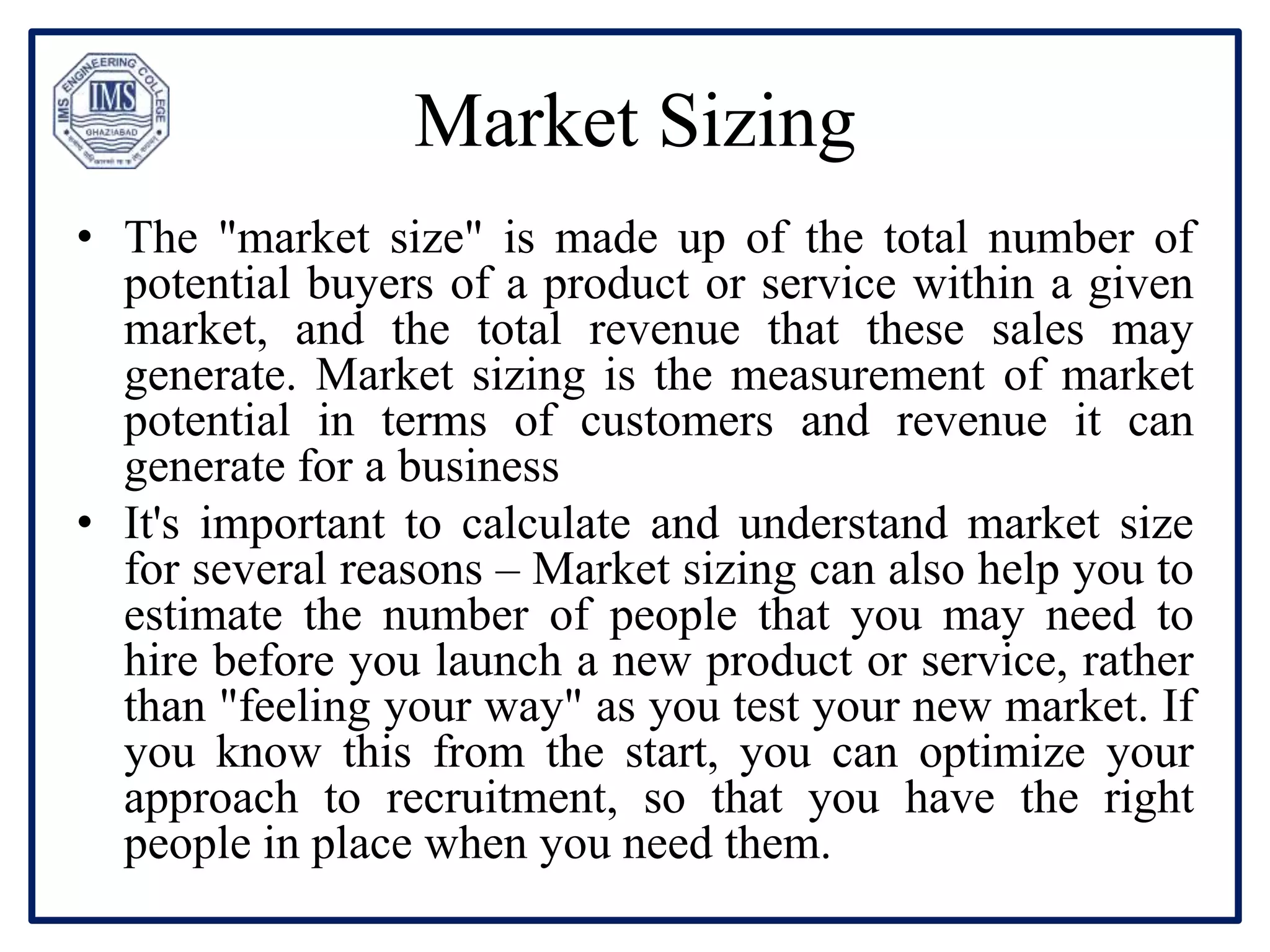 Market Sizing
• The "market size" is made up of the total number of
potential buyers of a product or service within a given
market, and the total revenue that these sales may
generate. Market sizing is the measurement of market
potential in terms of customers and revenue it can
generate for a business
• It's important to calculate and understand market size
for several reasons – Market sizing can also help you to
estimate the number of people that you may need to
hire before you launch a new product or service, rather
than "feeling your way" as you test your new market. If
you know this from the start, you can optimize your
approach to recruitment, so that you have the right
people in place when you need them.
 