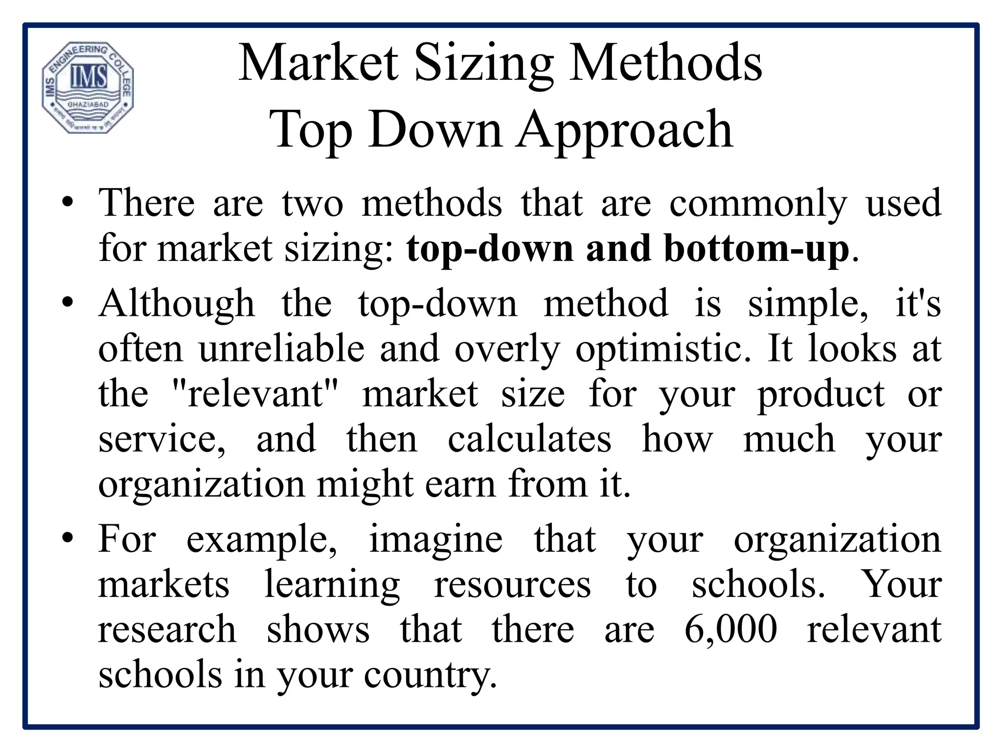Market Sizing Methods
Top Down Approach
• There are two methods that are commonly used
for market sizing: top-down and bottom-up.
• Although the top-down method is simple, it's
often unreliable and overly optimistic. It looks at
the "relevant" market size for your product or
service, and then calculates how much your
organization might earn from it.
• For example, imagine that your organization
markets learning resources to schools. Your
research shows that there are 6,000 relevant
schools in your country.
 